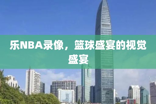 乐NBA录像，篮球盛宴的视觉盛宴