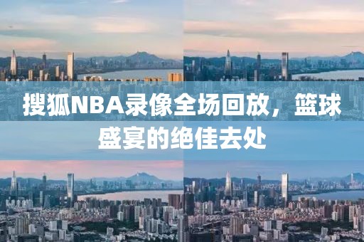 搜狐NBA录像全场回放，篮球盛宴的绝佳去处