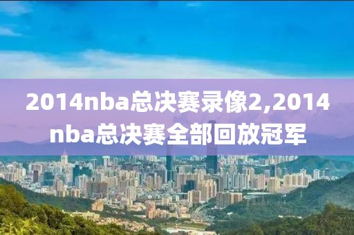 2014nba总决赛录像2,2014nba总决赛全部回放冠军