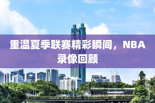 重温夏季联赛精彩瞬间，NBA录像回顾