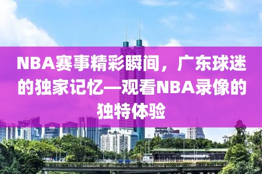 NBA赛事精彩瞬间，广东球迷的独家记忆—观看NBA录像的独特体验