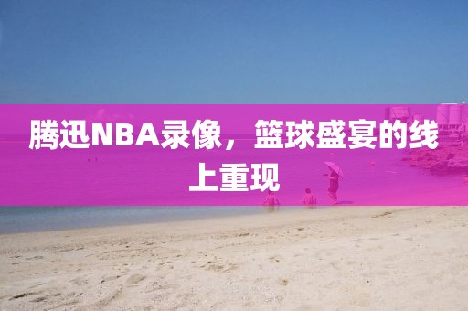 腾迅NBA录像，篮球盛宴的线上重现