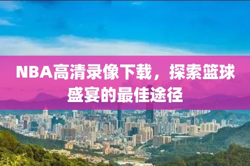 NBA高清录像下载,探索篮球盛宴的最佳途径