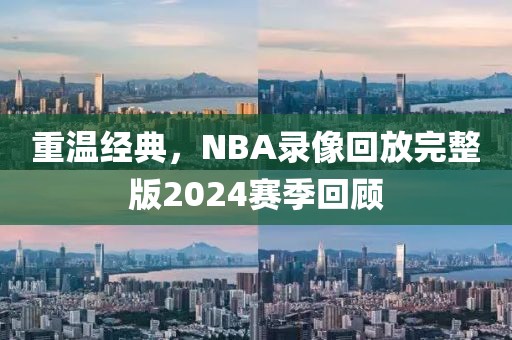 重温经典，NBA录像回放完整版2024赛季回顾