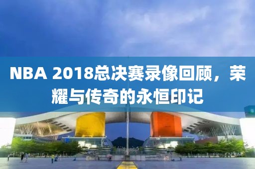 NBA 2018总决赛录像回顾，荣耀与传奇的永恒印记