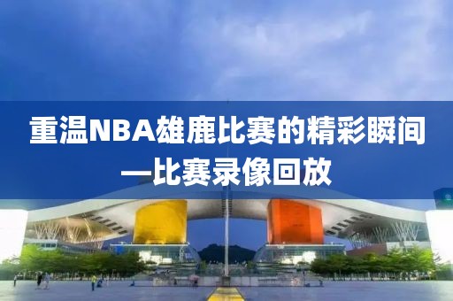重温NBA雄鹿比赛的精彩瞬间—比赛录像回放