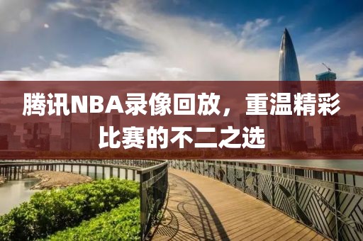 腾讯NBA录像回放，重温精彩比赛的不二之选