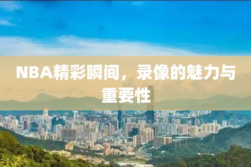 NBA精彩瞬间，录像的魅力与重要性