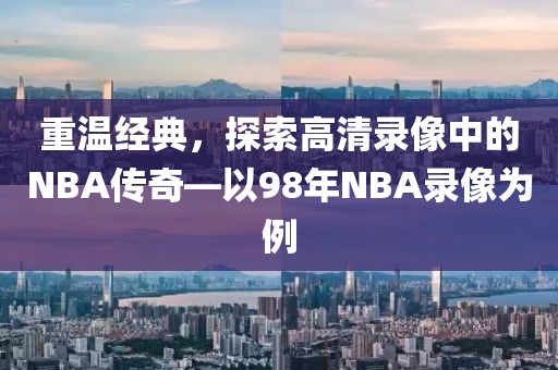 重温经典，探索高清录像中的NBA传奇—以98年NBA录像为例
