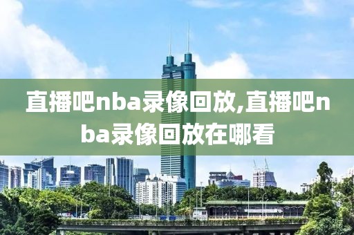 直播吧nba录像回放,直播吧nba录像回放在哪看