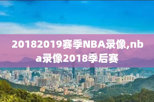 20182019赛季NBA录像,nba录像2018季后赛