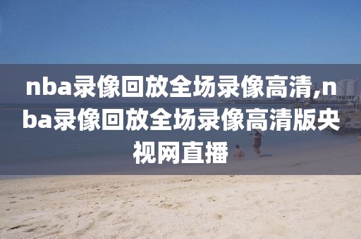 nba录像回放全场录像高清,nba录像回放全场录像高清版央视网直播