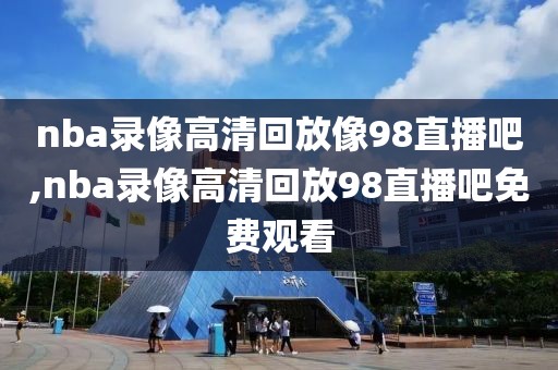 nba录像高清回放像98直播吧,nba录像高清回放98直播吧免费观看