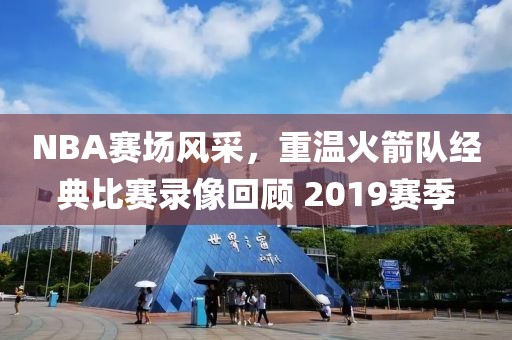 NBA赛场风采,重温火箭队经典比赛录像回顾 2019赛季