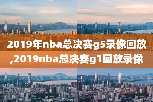 2019年nba总决赛g5录像回放,2019nba总决赛g1回放录像