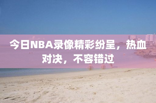 今日NBA录像精彩纷呈，热血对决，不容错过