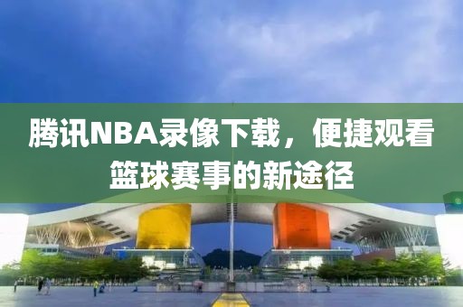 腾讯NBA录像下载,便捷观看篮球赛事的新途径