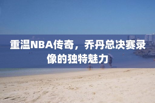 重温NBA传奇，乔丹总决赛录像的独特魅力
