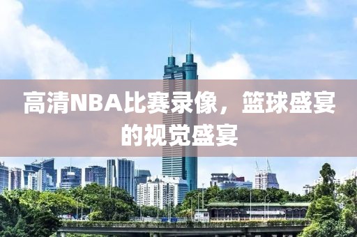 高清NBA比赛录像，篮球盛宴的视觉盛宴