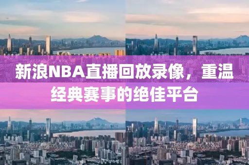 新浪NBA直播回放录像,重温经典赛事的绝佳平台