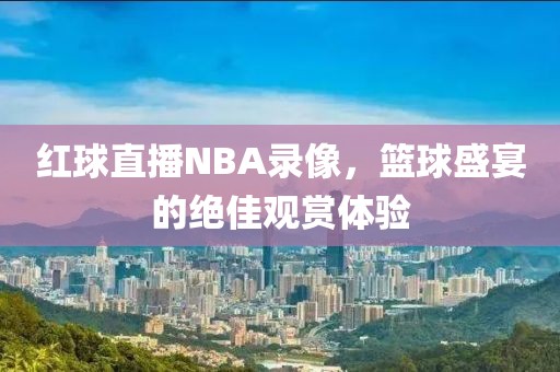 红球直播NBA录像，篮球盛宴的绝佳观赏体验