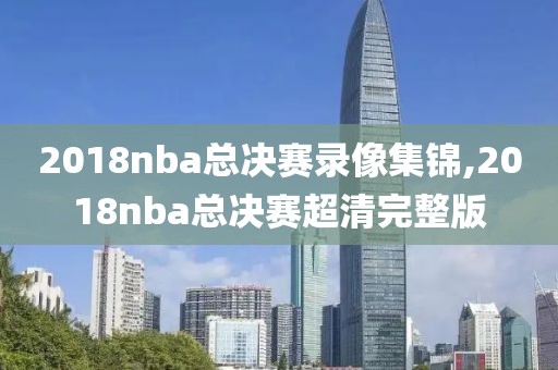 2018nba总决赛录像集锦,2018nba总决赛超清完整版