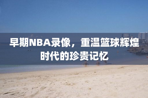 早期NBA录像，重温篮球辉煌时代的珍贵记忆