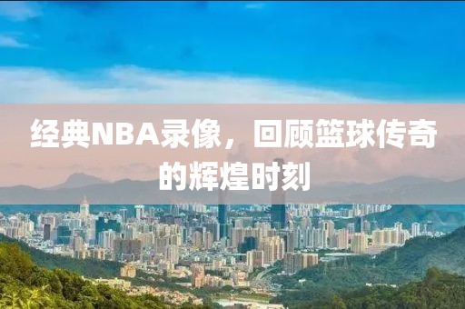 经典NBA录像，回顾篮球传奇的辉煌时刻