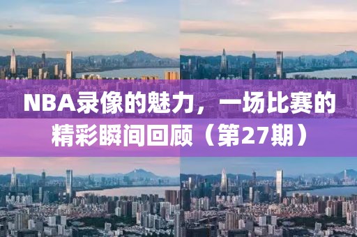 NBA录像的魅力，一场比赛的精彩瞬间回顾（第27期）